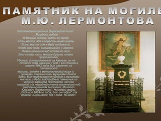 Шестнадцатилетний Лермонтов писал: .. .Я родину люблю  И больше многих: средь ее полей Есть место, где я горесть начал знать. Есть место, где я буду отдыхать. Когда мой прах, смешавши й ся с землей , Навеки прежний вид оставит свой. Эти стихи, как и многие другие, стали пророческими. Убитый и похороненный на Кавказе, он не остался там навечно. Гроб с его телом в марте 1842 года был извлечен из пятигорской могилы, запаян в металлический ящик и привезен тарханскими мужиками домой. Здесь был перезахоронен рядом с могилами матери и деда. Надгробный памятник из черного мрамора поставлен над его могилой. На передней стенке памятника под лавровым венком высечено „Михайло Юрьевич Лермонтов!.. На левой грани: „Родился 1814-го года, 3-го октября". На правой: „Скончался 1841 года, 15 июля". ПАМЯТНИК НА МОГИЛЕ М.Ю. ЛЕРМОНТОВА 