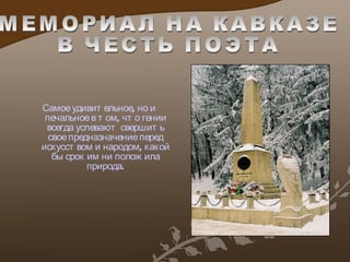 Самое удивительное, но и печальное в том, что гении всегда успевают свершить свое предназначение перед искусством и народом, какой бы срок им ни положила природа. МЕМОРИАЛ НА КАВКАЗЕ  В ЧЕСТЬ ПОЭТА 