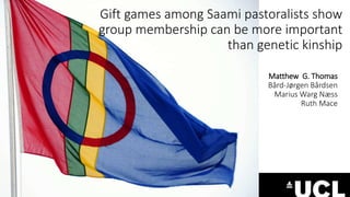 Gift games among Saami pastoralists show 
group membership can be more important 
than genetic kinship 
Matthew G. Thomas 
Bård-Jørgen Bårdsen 
Marius Warg Næss 
Ruth Mace 
 