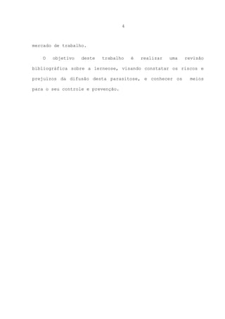 4

mercado de trabalho.
O

objetivo

deste

trabalho

é

realizar

uma

revisão

bibliográfica sobre a lerneose, visando constatar os riscos e
prejuízos da difusão desta parasitose, e conhecer os
para o seu controle e prevenção.

meios

 