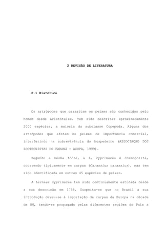 2 REVISÃO DE LITERATURA

2.1 Histórico

Os artrópodes que parasitam os peixes são conhecidos pelo
homem

desde

Aristóteles.

Tem

sido

descritas

aproximadamente

2000 espécies, a maioria da subclasse Copepoda. Alguns dos
artrópodes

que

interferindo

afetam

na

os

peixes

sobrevivência

do

de

importância

hospedeiro

comercial,

(ASSOCIAÇÃO

DOS

ZOOTECNISTAS DO PARANÁ - AZOPA, 1999).
Segundo

a

mesma

fonte,

a

L.

cyprinacea

é

cosmopolita,

ocorrendo tipicamente em carpas (Carassius carassius), mas tem
sido identificada em outras 45 espécies de peixes.
A Lernaea cyprinacea tem sido continuamente estudada desde
a

sua

descrição

em

1758.

Suspeita-se

que

no

Brasil

a

sua

introdução deveu-se à importação de carpas da Europa na década
de 80, tendo-se propagado pelas diferentes regiões do País a

 