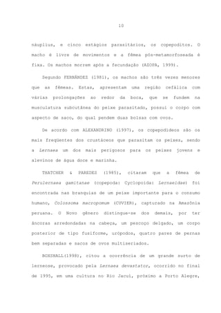 10

náuplius,

e

cinco

estágios

parasitários,

os

copepoditos.

O

macho é livre de movimentos e a fêmea pós-metamorfoseada é
fixa. Os machos morrem após a fecundação (AZOPA, 1999).
Segundo FERNÁNDEZ (1981), os machos são três vezes menores
que

as

várias

fêmeas.

Estas,

prolongações

ao

apresentam

uma

redor

boca,

da

região
que

cefálica
se

com

fundem

na

musculatura subcutânea do peixe parasitado, possui o corpo com
aspecto de saco, do qual pendem duas bolsas com ovos.
De acordo com ALEXANDRINO (1997), os copepodídeos são os
mais freqüentes dos crustáceos que parasitam os peixes, sendo
a

Lernaea

um

dos

mais

perigosos

para

os

peixes

jovens

e

alevinos de água doce e marinha.
THATCHER

&

PAREDES

(1985),

citaram

que

a

fêmea

de

Perulernaea gamitanae (copepoda: Cyclopoida: Lernaeidae) foi
encontrada nas branquias de um peixe importante para o consumo
humano, Colossoma macropomum (CUVIER), capturado na Amazônia
peruana.

O

Novo

gênero

distingue-se

dos

demais,

por

ter

âncoras arredondadas na cabeça, um pescoço delgado, um corpo
posterior de tipo fusiforme, urópodos, quatro pares de pernas
bem separadas e sacos de ovos multiseriados.
BOXSHALL(1998), citou a ocorrência de um grande surto de
lerneose, provocado pela Lernaea devastator, ocorrido no final
de 1995, em uma cultura no Rio Jacuí, próximo a Porto Alegre,

 