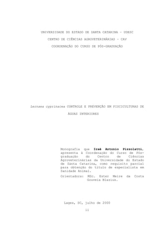 UNIVERSIDADE DO ESTADO DE SANTA CATARINA – UDESC
CENTRO DE CIÊNCIAS AGROVETERINÁRIAS – CAV
COORDENAÇÃO DO CURSO DE PÓS-GRADUAÇÃO

Lernaea cyprinacea CONTROLE E PREVENÇÃO EM PISCICULTURAS DE
ÁGUAS INTERIORES

Monografia que Iraê Antonio Pizzolatti,
apresenta à Coordenação do Curso de Pósgraduação
do
Centro
de
Ciências
Agroveterinárias da Universidade do Estado
de Santa Catarina, como requisito parcial
para obtenção do título de especialista em
Sanidade Animal.
Orientadora:

MSc. Ester Meire
Gouveia Blazius.

Lages, SC, julho de 2000
ii

da

Costa

 