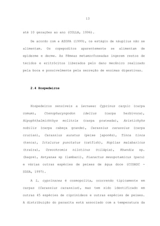 13

até 10 gerações ao ano (COLLA, 1996).
De acordo com a AZOPA (1999), os estágio de náuplius não se
alimentam.

Os

copepoditos

aparentemente

se

alimentam

de

epiderme e derme. As Fêmeas metamorfoseadas ingerem restos de
tecidos e eritrócitos liberados pelo dano mecânico realizado
pela boca e possivelmente pela secreção de enzimas digestivas.

2.4 Hospedeiros

Hospedeiros
comum),

sensíveis

a

Lernaea:

Cyprinus

idellus

(carpa

herbívora),

(carpa

prateada),

Aristichyhs

Ctenopharyngodon

Hipophthalmichthys
nobilis

(carpa

crucian),
(tenca),
(traíra),

molitrix

cabeça

Carassius
Ictalurus

grande),

auratus
punctatus

Oreochromis

Carassius

(peixe

carassius

japonês),

(catfish),

niloticus

carpio

Hoplias

(tilápia),

(carpa

(carpa

Tinca

tinca

malabaricus
Rhandia

sp.

(bagre), Astyanax sp (lambari), Piaractus mesopotamicus (pacu)
e várias outras espécies de peixes de água doce (CIDASC SDSA, 1997).
A L. cyprinacea é cosmopolita, ocorrendo tipicamente em
carpas

(Carassius

carassius),

mas

tem

sido

identificado

em

outras 45 espécies de ciprinídeos e outras espécies de peixes.
A distribuição do parasita está associado com a temperatura da

 
