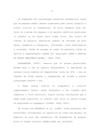 15

Os copépodos são considerados parasitas verdadeiros, sendo
que um pequeno número desses organismos pode causar anomalia e
sinais clínicos no hospedeiros. Um único exemplar pode ser
letal se o peixe for pequeno e os ganchos cefálicos penetrarem
no

cérebro

ou

em

algum

outro

órgão

vital.

Nos

locais

de

fixação do parasito observa-se aumento da secreção de muco
(pele, nadadeira e brânquias), inflamação, zonas hemorrágicas
e ulceradas. Perda de escamas ao redor do parasito, perda do
apetite e emagrecimento também são observados (SDRA & SERVISO
DE DEFESA SANAITÁRIA ANIMAL - SDSA, 1997).
ALEXANDRINO

(1997),

observa

que

os

peixes

parasitados

perdem peso e tem um aspecto desagradável. A reprodução da
Lernaea ocorre somente em temperaturas acima de 14oC, o que em
regiões

de

clima

quente

o

copepodídeo

dá

origem

a

graves

infestações durante o ano.
A

fêmea

adulta

completamente

imóvel,

fixa-se
sendo

no

hospedeiro

necessário

a

sua

e

torna-se

fixação

para

completar o ciclo evolutivo. Alguns autores assinalaram que a
fêmea pode sobreviver no inverno como larva ou adulta fixada
ou enquistada no hospedeiro (CIDASC. SDSA, 1997).
De acordo com PAVANELLI et al. (1998), estes parasitas são
encontrados introduzidos na superfície do corpo dos peixes, em
especial na base das nadadeiras. Em hospedeiros de pequeno
porte os órgãos internos também podem ser atingidos.

 
