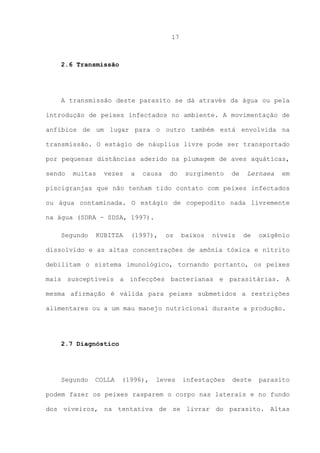 17

2.6 Transmissão

A transmissão deste parasito se dá através da água ou pela
introdução de peixes infectados no ambiente. A movimentação de
anfíbios de um lugar para o outro também está envolvida na
transmissão. O estágio de náuplius livre pode ser transportado
por pequenas distâncias aderido na plumagem de aves aquáticas,
sendo

muitas

vezes

a

causa

do

surgimento

de

Lernaea

em

piscigranjas que não tenham tido contato com peixes infectados
ou água contaminada. O estágio de copepodito nada livremente
na água (SDRA - SDSA, 1997).
Segundo

KUBITZA

(1997),

os

baixos

níveis

de

oxigênio

dissolvido e as altas concentrações de amônia tóxica e nitrito
debilitam o sistema imunológico, tornando portanto, os peixes
mais susceptíveis a infecções bacterianas e parasitárias. A
mesma afirmação é válida para peixes submetidos a restrições
alimentares ou a um mau manejo nutricional durante a produção.

2.7 Diagnóstico

Segundo

COLLA

(1996),

leves

infestações

deste

parasito

podem fazer os peixes rasparem o corpo nas laterais e no fundo
dos viveiros, na tentativa de se livrar do parasito. Altas

 