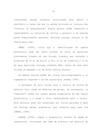 18

infestações

causam

letargia,

dificuldade

para

manter

o

equilíbrio e fazem com que os peixes procurem as laterais dos
viveiros,

aí

permanecendo.

Alguns

peixes

nadam

repentina

e

repetidamente na tentativa de retirar o parasito e em seguida
param completamente exaustos, adotando posição lateral ou de
ventre para cima.
PÉRES

(1999),

parasitário

pode

citou
ser

que

feito

a

identificação

através

do

envio

do
de

agente

parasitas

previamente fixados em uma solução fixadora que contenha a
proporção de 20 ml de álcool a 95%, 10 ml de formalina e 15 ml
de água destilada (solução fixadora AFA). Antes de usar esta
solução se agregam 5 ml de ácido acético glacial.
As fêmeas adultas podem ser vistas macroscopicamente e os
copepoditos requerem o uso de microscopia (AZOPA, 1999).
O esfregaço de muco talvez seja a técnica de coleta de
material mais usada em medicina de peixes. Os esfregaços, ou
“imprints”, podem ser usadas quando suspeita-se de uma doença
parasitária, e o exame é feito imediatamente após a coleta.
Este material pode ser conservado por curtos períodos e deve
ser

mantida

úmida,

podendo-se

usar

vaselina

para

este

fim

(PÉRES, 1999).
BOEGER (1999), sugere o diagnóstico através do exame do
zooplancton, utilizando uma rede de plâncton com abertura de

 