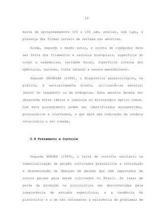 19

malha de aproximadamente 100 a 150 um, avaliar, sob lupa, a
presença das formas larvais de Lernaea nas amostras.
Ainda, segundo o mesmo autor, a coleta de copépodos deve
ser feita dos filamentos e rastelos branquiais, superfície do
corpo

e

nadadeiras,

cavidade

bucal,

superfície

interna

dos

opérculos, narinas, linha lateral e canais mandibulares.
Segundo ZACARIAS (1999), o diagnóstico parasitológico, na
prática,

é

exclusivamente

direto,

utilizando-se

material

(muco) do tegumento ou de brânquias. Esta amostra deverá ser
observada entre lâmina e lamínula no microscópio óptico comum.
Com

este

procedimento

podem

ser

identificados

monogenóides,

protozoários e crustáceos, o que dará uma indicação da conduta
veterinária a ser tomada.

2.8 Tratamento e Controle

Segundo BOEGER (1997), a falta de controle sanitário na
comercialização de peixes cultivados possibilita a introdução
e

disseminação

de

doenças

de

peixes

que

vêm

importados

de

outros países para serem cultivados no Brasil. As taxas de
perda

da

produção

inexistência

de

na

piscicultura

estudos

são

específicos,

desconhecidas
e

a

tendência

pela
do

piscicultor é a de não reconhecer a existência de problemas em

 