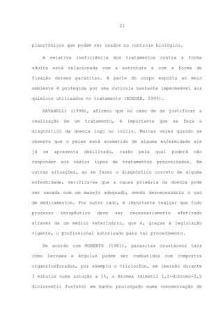 21

planctônicos que podem ser usados no controle biológico.
A

relativa

adulta

está

ineficiência

relacionada

dos

com

a

tratamentos
estrutura

e

contra
com

a

a

forma

forma

de

fixação desses parasitas. A parte do corpo exposta ao meio
ambiente é protegida por uma cutícula bastante impermeável aos
químicos utilizados no tratamento (BOEGER, 1999).
PAVANELLI (1998), afirmou que no caso de se justificar a
realização

de

um

tratamento,

é

importante

que

se

faça

o

diagnóstico da doença logo no início. Muitas vezes quando se
observa que o peixe está acometido de alguma enfermidade ele
já

se

apresenta

responder

aos

debilitado,

vários

tipos

razão

de

pela

tratamentos

qual

poderá

preconizados.

não
Em

outras situações, ao se fazer o diagnóstico correto de alguma
enfermidade, verifica-se que a causa primária da doença pode
ser sanada com um manejo adequado, sendo desnecessário o uso
de medicamentos. Por outro lado, é importante realçar que todo
processo

terapêutico

deve

ser

necessariamente

efetivado

através de um médico veterinário, que é, graças à legislação
vigente, o profissional autorizado para tal procedimento.
De acordo com ROBERTS (1981), parasitas crustáceos tais
como

Lernaea

e

Argulus

podem

ser

combatidos

com

compostos

organofosforados, por exemplo o triclorfon, em imersão durante
3 minutos numa solução a 1%, o Bromex (dimetil 1,2-dibromo-2,2
dicloroetil fosfato) em banho prolongado numa concentração de

 