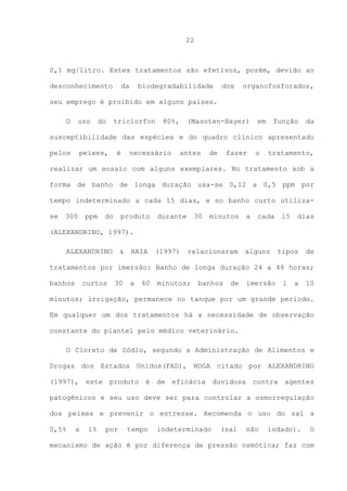 22

0,1 mg/litro. Estes tratamentos são efetivos, porém, devido ao
desconhecimento

da

biodegradabilidade

dos

organofosforados,

seu emprego é proibido em alguns países.
O

uso

do

triclorfon

80%,

(Masoten-Bayer)

em

função

da

susceptibilidade das espécies e do quadro clínico apresentado
pelos

peixes,

é

necessário

antes

de

fazer

o

tratamento,

realizar um ensaio com alguns exemplares. No tratamento sob a
forma de banho de longa duração usa-se 0,12 a 0,5 ppm por
tempo indeterminado a cada 15 dias, e no banho curto utilizase

300

ppm

do

produto

durante

30

minutos

a

cada

15

dias

(ALEXANDRINO, 1997).
ALEXANDRINO

&

RAIA

(1997)

relacionaram

alguns

tipos

de

tratamentos por imersão: Banho de longa duração 24 a 48 horas;
banhos

curtos

30

a

60

minutos;

banhos

de

imersão

1

a

10

minutos; irrigação, permanece no tanque por um grande período.
Em qualquer um dos tratamentos há a necessidade de observação
constante do plantel pelo médico veterinário.
O Cloreto de Sódio, segundo a Administração de Alimentos e
Drogas dos Estados Unidos(FAD), NOGA citado por ALEXANDRINO
(1997), este produto é de eficácia duvidosa contra agentes
patogênicos e seu uso deve ser para controlar a osmorregulação
dos peixes e prevenir o estresse. Recomenda o uso do sal a
0,5%

a

1%

por

tempo

indeterminado

(sal

não

iodado).

O

mecanismo de ação é por diferença de pressão osmótica; faz com

 