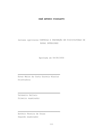 IRAÊ ANTONIO PIZZOLATTI

Lernaea cyprinacea CONTROLE E PREVENÇÃO EM PISCICULTURAS DE
ÁGUAS INTERIORES

Aprovada em 04/08/2000

_____________________________________
Ester Meire da Costa Gouveia Blazius
Orientadora

_____________________________________
Valdomiro Bellato
Primeiro examinador

_____________________________________
Antônio Pereira de Souza
Segundo examinador

iii

 
