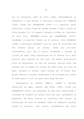 23

que

os

parasitas,

após

um

certo

tempo,

desprendam-se

do

hospedeiro e logo morram. A posologia indicada por CARNEVIA
(1993)

citado

por

ALEXANDRINO

(1997)

é

a

seguinte:

banho

profilático 2-5g/l; banho de grande duração 5-10g/l e banho de
curta duração 15 a 30 gramas/l durante 15-30min em intervalos
de

dois

dias.

HOFFMANN

citado

por

ALEXANDRINO

(1997),

recomenda 1-1,5kg/100 l/banho de 20 minutos. Para PAVANELLI
(1998), a principal vantagem é que se trata de um produto que
não

oferece

corretamente,

perigo
pois

aos

não

é

peixes,
tóxico.

desde

que

Recomenda

a

utilizado
solução

de

cloreto de sódio numa concentração de 5% durante um a dois
minutos, pelo período de tres dias. Em banhos profiláticos
antes da quarentena, no caso de alevinos deve-se fazer uma
solução com 10 gramas de cloreto de sódio para um litro de
água, deixando os animais nesta solução por 24 horas. Para
peixes adultos a solução recomendada é de 20 gramas de cloreto
de sódio para um litro de água, pelo mesmo período.
Permanganato
dissolvido

em

de
água,

Potásio
segundo

(KMnO4),
VAN

DUIJN

também
(1965)

é

indicado

citado

por

ALEXANDRINO (1997), seu mecanismo de ação está condicionado a
liberação de oxigênio em estado ativo que mata rapidamente os
parasitas.

Em

águas

neutras

ou

alcalinas

pode

ocorrer

um

precipitado de óxido de manganês sobre as brânquias causando
lesões

no

epitélio.

Para

evitar,

recomenda-se

uma

forte

 