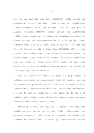 25

tem seu uso aprovado pelo FAD, ANONYMOUS (1992) citado por
ALEXANDRINO
(1997)

(1997).

recomenda

minutos.

HOFFMANN

um

Segundo

ml

da

CARNEVIA

(1993)

citado

solução

38%/l

(1993)

por
de

citado

ALEXANDRINO
água

por

por

15

ALEXANDRINO

(1997), pode também ser utilizado em aquarismo em banho de
grande duração com concentrações de 15 a 25 ppm pôr tempo
indeterminado, e banho de curta duração com 200 – 300 ppm por
20 a 30 minutos a cada 8 dias. Para PAVANELLI (1998), este
produto tem as mesmas restrições ao uso do verde malaquita. Em
banhos profiláticos antes da quarentena, no caso dos alevinos,
usar

uma

parte

de

formol

para

6.000

partes

de

água

pelo

período de 30 minutos. Adultos podem permanecer em solução de
1:4000 pelo período de uma hora.
Para a eliminação de vetores de doenças e de parasitas, é
suficiente proceder ao esvaziamento total do viveiro, aplicar
cal extinta na proporção de 50 a 100 g/m2 e mantê-lo seco,
facilitando a incidência dos raios solares durante uma semana.
A falta de umidade associada a ação germicida da cal e da
radiação ultravioleta proporcionam uma assepsia completa nesse
tanque ou viveiro (CASTAGNOLLI, 1988).
PAVANELLI
sanitários
estresse

(1998),

dos

peixes

ambiental,

concluiu
em

que

cultura

resultante,

por

a

maioria

estão

dos

problemas

relacionados

exemplo,

da

com

manipulação

inerente às pisciculturas, ou de má qualidade da água. Quando

 