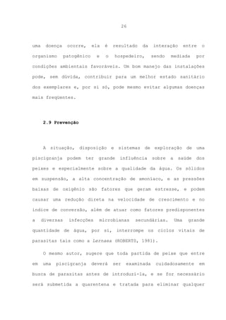 26

uma

doença

organismo

ocorre,

ela

é

e

o

patogênico

resultado

da

hospedeiro,

interação
sendo

entre

mediada

o

por

condições ambientais favoráveis. Um bom manejo das instalações
pode, sem dúvida, contribuir para um melhor estado sanitário
dos exemplares e, por si só, pode mesmo evitar algumas doenças
mais freqüentes.

2.9 Prevenção

A situação, disposição e sistemas de exploração de uma
piscigranja

podem

ter

grande

influência

sobre

a

saúde

dos

peixes e especialmente sobre a qualidade da água. Os sólidos
em suspensão, a alta concentração de amoníaco, e as pressões
baixas de oxigênio são fatores que geram estresse, e podem
causar uma redução direta na velocidade de crescimento e no
índice de conversão, além de atuar como fatores predisponentes
a

diversas

infecções

microbianas

secundárias.

Uma

grande

quantidade de água, por si, interrompe os ciclos vitais de
parasitas tais como a Lernaea (ROBERTS, 1981).
O mesmo autor, sugere que toda partida de peixe que entre
em

uma

piscigranja

deverá

ser

examinada

cuidadosamente

em

busca de parasitas antes de introduzi-la, e se for necessário
será submetida a quarentena e tratada para eliminar qualquer

 