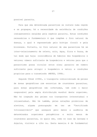 27

possível parasita.
Para que uma determinada parasitose se instale numa região
e se propague, há a necessidade da existência de condições
indispensáveis exigidas pela espécie parasita. Estas condições
necessárias e fundamentais é que compõem o foco natural da
doença,

o

qual

é

representado

pelo

biótipo

(local)

e

pela

biocenese. Portanto, no foco natural de uma parasitose há um
inter-relacionamento de relevo, solo, água, flora e fauna, de
tal modo que haja: coincidência de hábitos dos hospedeiros e
vetores; número suficiente de hospedeiros e vetores para que o
parasitismo
suficiente

possa
para

circular

atingir

o

entre

eles;

hospedeiro

parasito

e

vetor;

e

em

número

condições

propícias para a transmissão (NEVES, 1998).
Segundo COLLA (1996), o transporte indiscriminado de peixes
de áreas geográficas com enzootias de crustáceos parasitas,
para

áreas

geográficas

não

infectadas,

tem

sido

o

maior

responsável pela ampla distribuição mundial deste organismo.
Não há inspeção dos peixes nos transportes interestadual e
intraestadual.
alevinos,

Não

alguma

Ictiossanitário”
determinados

há

também,

preocupação
que

assegure

organismos

pelas
em
pelo

patogênicos

estações
ter
menos
e

produtoras

um
a
muito

de

“Certificado
ausência
menos

de
de

crustáceos parasitas, os quais são, como no caso da Lernaea e
Argulus, visíveis a olho nu. Desta maneira é de fundamental

 