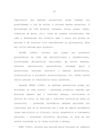 28

importância

que

medidas

preventivas

sejam

tomadas

nas

propriedades a fim de evitar a entrada desses parasitas. A
desinfecção de todo material (tanques, botas, puçás, redes,
vidrarias em geral, etc.) usado em tanques contaminados, bem
como a desinfecção dos viveiros após o envio dos peixes ao
mercado e de alevinos e/ou reprodutores na piscigranja, deve
ser rotina adotada pelo produtor.
LEITÃO

(1983),

afirmou

parasitários

há

notificações

obrigatórias

técnicas

toda

uma

laboratoriais

parasitoses,

que

ligado

epizootiologia
legisladas,

parasitárias,

educação

sanitária

e

de

aos
e

processos

epidemiologia,

certas

sanidade
agentes

doenças,
geral

e

parasitários,

bioestatística e processos parasitológicos, etc. Devem nestes
vários setores os veterinários estar presentes.
Segundo

NEVES

(1998),

as

medidas

preventivas

podem

ser

divididas em três níveis: - prevenção primária: medidas que
procuram

impedir

que

o

indivíduo

adoeça,

controlando

os

fatores de risco, na fase que o indivíduo encontra-se sadio ou
suscetível;

–

prevenção

secundária:

medidas

aplicadas

aos

indivíduos que já se encontram sob a ação do agente patogênico
(fase sub-clínica ou clínica); inclui diagnóstico e tratamento
precoces;

-

prevenção

terciária:

aplicadas

na

fase

em

que

esteja ocorrendo ou já tenha ocorrido a doença.
HUET (1983), afirmou que existem meios eficazes de combater

 
