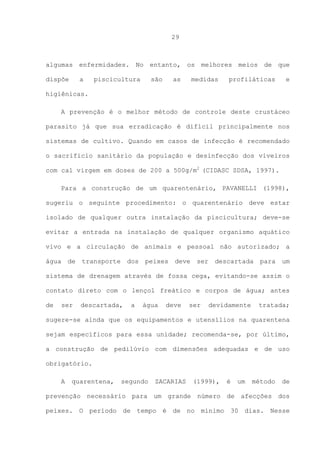 29

algumas enfermidades. No entanto, os melhores meios de que
dispõe

a

piscicultura

são

as

medidas

profiláticas

e

higiênicas.
A prevenção é o melhor método de controle deste crustáceo
parasito já que sua erradicação é difícil principalmente nos
sistemas de cultivo. Quando em casos de infecção é recomendado
o sacrifício sanitário da população e desinfecção dos viveiros
com cal virgem em doses de 200 a 500g/m2 (CIDASC SDSA, 1997).
Para a construção de um quarentenário, PAVANELLI (1998),
sugeriu o seguinte procedimento: o quarentenário deve estar
isolado de qualquer outra instalação da piscicultura; deve-se
evitar a entrada na instalação de qualquer organismo aquático
vivo e a circulação de animais e pessoal não autorizado; a
água

de

transporte

dos

peixes

deve

ser

descartada

para

um

sistema de drenagem através de fossa cega, evitando-se assim o
contato direto com o lençol freático e corpos de água; antes
de

ser

descartada,

a

água

deve

ser

devidamente

tratada;

sugere-se ainda que os equipamentos e utensílios na quarentena
sejam específicos para essa unidade; recomenda-se, por último,
a construção de pedilúvio com dimensões adequadas e de uso
obrigatório.
A

quarentena,

segundo

ZACARIAS

(1999),

é

um

método

de

prevenção necessário para um grande número de afecções dos
peixes. O período de tempo é de no mínimo 30 dias. Nesse

 