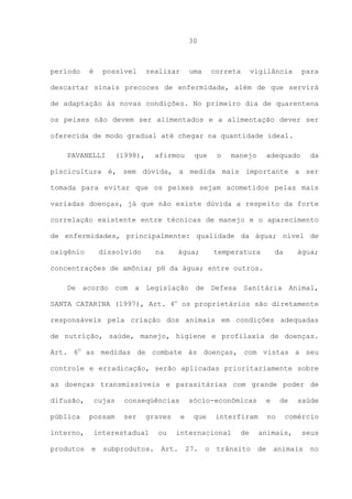 30

período

é

possível

realizar

uma

correta

vigilância

para

descartar sinais precoces de enfermidade, além de que servirá
de adaptação às novas condições. No primeiro dia de quarentena
os peixes não devem ser alimentados e a alimentação dever ser
oferecida de modo gradual até chegar na quantidade ideal.
PAVANELLI

(1998),

afirmou

que

o

manejo

adequado

da

piscicultura é, sem dúvida, a medida mais importante a ser
tomada para evitar que os peixes sejam acometidos pelas mais
variadas doenças, já que não existe dúvida a respeito da forte
correlação existente entre técnicas de manejo e o aparecimento
de enfermidades, principalmente: qualidade da água; nível de
oxigênio

dissolvido

na

água;

temperatura

da

água;

concentrações de amônia; pH da água; entre outros.
De acordo com a Legislação de Defesa Sanitária Animal,
SANTA CATARINA (1997), Art. 4o os proprietários são diretamente
responsáveis pela criação dos animais em condições adequadas
de nutrição, saúde, manejo, higiene e profilaxia de doenças.
Art. 6O as medidas de combate às doenças, com vistas a seu
controle e erradicação, serão aplicadas prioritariamente sobre
as doenças transmissíveis e parasitárias com grande poder de
difusão,
pública

cujas
possam

conseqüências
ser

graves

interno,

interestadual

produtos

e

subprodutos.

ou

sócio-econômicas
e

que

interfiram

internacional

Art.

27.

o

e

de

trânsito

de

no

comércio

animais,
de

saúde

seus

animais

no

 