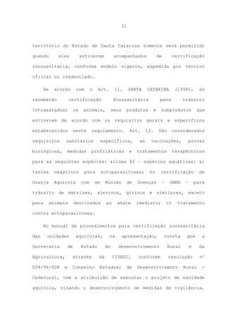 31

território do Estado de Santa Catarina somente será permitido
quando

eles

estiverem

acompanhados

de

certificação

zoossanitária, conforme modelo vigente, expedida por técnico
oficial ou credenciado.
De

acordo

receberão

com

o

Art.

11.

certificação

intraestadual

os

SANTA

CATARINA

Zoossanitária

animais,

seus

produtos

(1998),

para
e

só

trânsito

subprodutos

que

estiverem de acordo com os requisitos gerais e específicos
estabelecidos

neste

regulamento.

requisitos

sanitários

biológicas,

medidas

Art.

específicos,

profiláticas

e

as

13.

São

considerados

vacinações,

tratamentos

provas

terapêuticos

para as seguintes espécies: alínea XI – espécies aquáticas: a)
testes

negativos

Granja

Aquícola

para
com

ectoparasitoses;

um

Mínimo

de

b)

Doenças

certificação
–

GAMD

–

de
para

trânsito de matrizes, alevinos, girinos e similares, exceto
para

animais

destinados

ao

abate

imediato;

c)

tratamento

contra ectoparasitoses.
No manual de procedimentos para certificação zoossanitária
das

unidades

Secretaria

aquícolas,

de

Estado

na
do

apresentação,
Desenvolvimento

Agricultura,

através

da

004/96/SDR

Conselho

Estadual

e

CIDASC,
de

conforme

consta
Rural

que

a

e

da

resolução

no

Desenvolvimento

Rural

-

Cederural, tem a atribuição de executar o projeto de sanidade
aquícola, visando o desenvolvimento de medidas de vigilância,

 