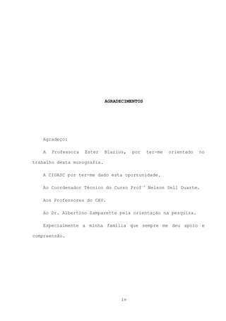 AGRADECIMENTOS

Agradeço:
A

Professora

Ester

Blazius,

por

ter-me

orientado

no

trabalho desta monografia.
A CIDASC por ter-me dado esta oportunidade.
Ao Coordenador Técnico do Curso Prof.o Nelson Sell Duarte.
Aos Professores do CAV.
Ao Dr. Albertino Zamparette pela orientação na pesquisa.
Especialmente a minha família que sempre me deu apoio e
compreensão.

iv

 