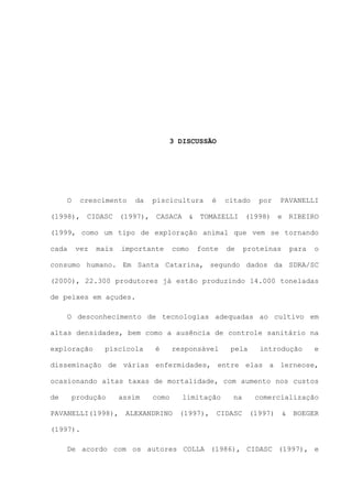 3 DISCUSSÃO

O

crescimento

da

piscicultura

é

citado

por

PAVANELLI

(1998), CIDASC (1997), CASACA & TOMAZELLI (1998) e RIBEIRO
(1999, como um tipo de exploração animal que vem se tornando
cada

vez

mais

importante

como

fonte

de

proteínas

para

o

consumo humano. Em Santa Catarina, segundo dados da SDRA/SC
(2000), 22.300 produtores já estão produzindo 14.000 toneladas
de peixes em açudes.
O desconhecimento de tecnologias adequadas ao cultivo em
altas densidades, bem como a ausência de controle sanitário na
exploração

piscícola

é

responsável

pela

introdução

e

disseminação de várias enfermidades, entre elas a lerneose,
ocasionando altas taxas de mortalidade, com aumento nos custos
de

produção

PAVANELLI(1998),

assim

como

ALEXANDRINO

limitação
(1997),

na

CIDASC

comercialização
(1997)

&

BOEGER

(1997).
De acordo com os autores COLLA (1986), CIDASC (1997), e

 