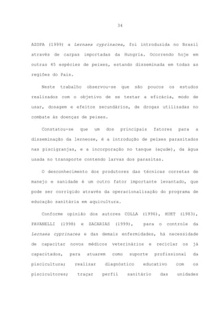 34

AZOPA (1999) a Lernaea cyprinacea, foi introduzida no Brasil
através de carpas importadas da Hungria. Ocorrendo hoje em
outras 45 espécies de peixes, estando disseminada em todas as
regiões do Pais.
Neste

trabalho

observou-se

que

são

poucos

os

estudos

realizados com o objetivo de se testar a eficácia, modo de
usar, dosagem e efeitos secundários, de drogas utilizadas no
combate às doenças de peixes.
Constatou-se

que

um

dos

principais

fatores

para

a

disseminação da lerneose, é a introdução de peixes parasitados
nas piscigranjas, e a incorporação no tanque (açude), da água
usada no transporte contendo larvas dos parasitas.
O desconhecimento dos produtores das técnicas corretas de
manejo e sanidade é um outro fator importante levantado, que
pode ser corrigido através da operacionalização do programa de
educação sanitária em aquicultura.
Conforme opinião dos autores COLLA (1996), HUET (1983),
PAVANELLI

(1998)

e

ZACARIAS

(1999),

para

o

controle

da

Lernaea cyprinacea e das demais enfermidades, há necessidade
de

capacitar

capacitados,
piscicultura;
piscicultores;

novos
para

médicos
atuarem

realizar
traçar

veterinários
como

suporte

diagnóstico
perfil

e

reciclar

profissional

educativo

sanitário

os

das

com

já
da
os

unidades

 
