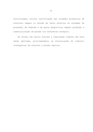 35

certificadas; iniciar certificação das unidades produtoras de
alevinos; mapear no Estado de Santa Catarina as unidades de
produção, de engorda e de pesca desportiva; mapear produção e
comercialização de peixes nos diferentes estágios.
De acordo com vários autores a legislação vigente não está
sendo

aplicada,

principalmente

na

fiscalização

(transporte) de alevinos e peixes adultos.

do

trânsito

 