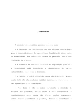 4 CONCLUSÕES

A revisão bibliográfica permite concluir que:
- A lerneose tem representado uma das maiores dificuldades
para o desenvolvimento da aquicultura. Ocasionando altas taxas
de mortalidade, com aumento nos custos de produção, assim como
limitação da produção.
- A ausência de controle sanitário na exploração piscícola
é

responsável

pela

introdução

e

disseminação

de

várias

enfermidades, entre elas a lerneose.
- A doença é pouco conhecida pelos piscicultores, diante
deste fato não são adotadas medidas preventivas para evitar o
seu aparecimento e disseminação.
-

Pelo

maioria

fato

dos

melhor

não

produtos,

freqüentemente
sendo

de

menos

se

saber

muitas
caro,

sacrificar

o

exatamente

vezes

não

é

efetuar

plantel,

mais

a

conveniente,

nenhum

drenar

eficácia

e

da
e

tratamento,
desinfetar

o

 