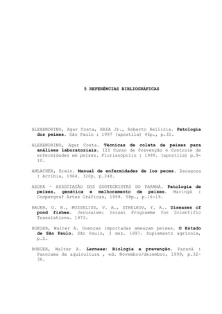 5 REFERÊNCIAS BIBLIOGRÁFICAS

ALEXANDRINO, Agar Costa, RAIA Jr., Roberto Bellizia. Patologia
dos peixes. São Paulo : 1997 (apostila) 46p., p.31.
ALEXANDRINO, Agar Costa. Técnicas de coleta de peixes para
análises laboratoriais. III Curso de Prevenção e Controle de
enfermidades em peixes. Florianópolis : 1999. (apostila) p.910.
AMLACHER, Erwin. Manual de enfermidades de los peces. Zaragoza
: Acríbia, 1964. 320p. p.248.
AZOPA - ASSOCIAÇÃO DOS ZOOTECNISTAS DO PARANÁ. Patologia de
peixes, genética e melhoramento de peixes. Maringá :
Coopergraf Artes Gráficas, 1999. 58p., p.16-19.
BAUER, O. N., MUSSELIUS, V. A., STRELKOV, Y. A.. Diseases of
pond fishes. Jerusalem: Israel Programme for Scientific
Translations. 1973.
BOEGER, Walter A. Doenças importadas ameaçam peixes. O Estado
de São Paulo. São Paulo, 3 dez. 1997. Suplemento agrícola,
p.2.
BOEGER, Walter A. Lerneae: Biologia e prevenção. Paraná :
Panorama da aquicultura , ed. Novembro/dezembro, 1999, p.3236.

 
