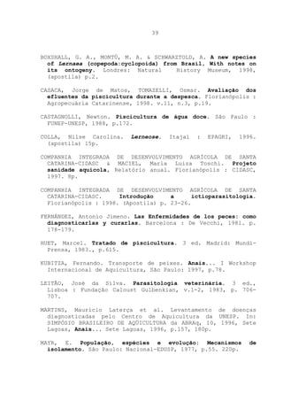 39

BOXSHALL, G. A., MONTÚ, M. A. & SCHWARZTOLD, A. A new species
of Lernaea (copepoda:cyclopoida) from Brasil, With notes on
its ontogeny. Londres: Natural
History Museum, 1998,
(apostila) p.2.
CASACA, Jorge de Matos, TOMAZELLI, Osmar. Avaliação dos
efluentes da piscicultura durante a despesca. Florianópolis :
Agropecuária Catarinense, 1998. v.11, n.3, p.19.
CASTAGNOLLI, Newton. Piscicultura de água doce. São Paulo :
FUNEP-UNESP, 1988, p.172.
COLLA, Nilse Carolina.
(apostila) 15p.

Lerneose.

Itajaí

:

EPAGRI,

1996.

COMPANHIA INTEGRADA DE DESENVOLVIMENTO AGRÍCOLA DE SANTA
CATARINA-CIDASC & MACIEL, Maria Luiza Toschi. Projeto
sanidade aquicola, Relatório anual. Florianópolis : CIDASC,
1997. 8p.
COMPANHIA INTEGRADA DE DESENVOLVIMENTO AGRÍCOLA DE SANTA
CATARINA-CIDASC.
Introdução
a
ictioparasitologia.
Florianópolis : 1998. (Apostila) p. 23-26.
FERNÁNDEZ, Antonio Jimeno. Las Enfermidades de los peces: como
diagnosticarlas y curarlas. Barcelona : De Vecchi, 1981. p.
178-179.
HUET, Marcel. Tratado de piscicultura. 3 ed. Madrid: MundiPrensa, 1983., p.615.
KUBITZA, Fernando. Transporte de peixes. Anais... I Workshop
Internacional de Aquicultura, São Paulo: 1997, p.78.
LEITÃO, José da Silva. Parasitologia veterinária. 3 ed.,
Lisboa : Fundação Caloust Gulbenkian, v.1-2, 1983, p. 706707.
MARTINS, Maurício Laterça et al. Levantamento de doenças
diagnosticadas pelo Centro de Aquicultura da UNESP. In:
SIMPÓSIO BRASILEIRO DE AQÜICULTURA da ABRAq, 10, 1996, Sete
Lagoas, Anais... Sete Lagoas, 1996, p.157, 180p.
MAYR, E. População, espécies e evolução: Mecanismos
isolamento. São Paulo: Nacional-EDUSP, 1977, p.55. 220p.

de

 