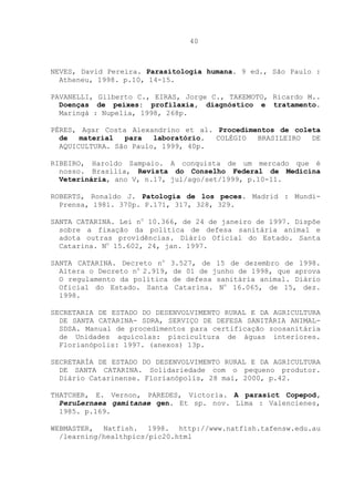 40

NEVES, David Pereira. Parasitologia humana. 9 ed., São Paulo :
Atheneu, 1998. p.10, 14-15.
PAVANELLI, Gilberto C., EIRAS, Jorge C., TAKEMOTO, Ricardo M..
Doenças de peixes: profilaxia, diagnóstico e tratamento.
Maringá : Nupelia, 1998, 268p.
PÉRES, Agar Costa Alexandrino et al. Procedimentos de coleta
de
material
para
laboratório.
COLÉGIO
BRASILEIRO
DE
AQUICULTURA. São Paulo, 1999, 40p.
RIBEIRO, Haroldo Sampaio. A conquista de um mercado que é
nosso. Brasília, Revista do Conselho Federal de Medicina
Veterinária, ano V, n.17, jul/ago/set/1999, p.10-11.
ROBERTS, Ronaldo J. Patologia de los peces. Madrid : MundiPrensa, 1981. 370p. P.171, 317, 328, 329.
SANTA CATARINA. Lei no 10.366, de 24 de janeiro de 1997. Dispõe
sobre a fixação da política de defesa sanitária animal e
adota outras providências. Diário Oficial do Estado. Santa
Catarina. No 15.602, 24, jan. 1997.
SANTA CATARINA. Decreto no 3.527, de 15 de dezembro de 1998.
Altera o Decreto no 2.919, de 01 de junho de 1998, que aprova
O regulamento da política de defesa sanitária animal. Diário
Oficial do Estado. Santa Catarina. No 16.065, de 15, dez.
1998.
SECRETARIA DE ESTADO DO DESENVOLVIMENTO RURAL E DA AGRICULTURA
DE SANTA CATARINA- SDRA, SERVIÇO DE DEFESA SANITÁRIA ANIMALSDSA. Manual de procedimentos para certificação zoosanitária
de Unidades aquícolas: piscicultura de águas interiores.
Florianópolis: 1997. (anexos) 13p.
SECRETARÍA DE ESTADO DO DESENVOLVIMENTO RURAL E DA AGRICULTURA
DE SANTA CATARINA. Solidariedade com o pequeno produtor.
Diário Catarinense. Florianópolis, 28 mai, 2000, p.42.
THATCHER, E. Vernon, PAREDES, Victoria. A parasict Copepod,
PeruLernaea gamitanae gen. Et sp. nov. Lima : Valencienes,
1985. p.169.
WEBMASTER, Natfish. 1998. http://www.natfish.tafensw.edu.au
/learning/healthpics/pic20.html

 