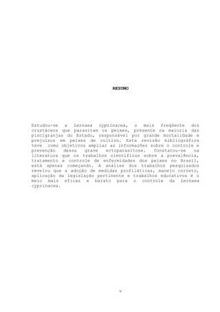 RESUMO

Estudou-se a Lernaea cyprinacea, o mais freqüente dos
crustáceos que parasitam os peixes, presente na maioria das
piscigranjas do Estado, responsável por grande mortalidade e
prejuízos em peixes de cultivo. Esta revisão bibliográfica
teve como objetivos ampliar as informações sobre o controle e
prevenção
dessa
grave
ectoparasitose.
Constatou-se
na
literatura que os trabalhos científicos sobre a prevalência,
tratamento e controle de enfermidades dos peixes no Brasil,
está apenas começando. A análise dos trabalhos pesquisados
revelou que a adoção de medidas profiláticas, manejo correto,
aplicação da legislação pertinente e trabalhos educativos é o
meio mais eficaz e barato para o controle da Lernaea
cyprinacea.

v

 