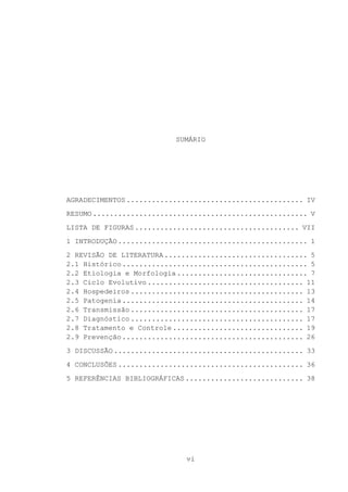 SUMÁRIO

AGRADECIMENTOS .......................................... IV
RESUMO ................................................... V
LISTA DE FIGURAS ....................................... VII
1 INTRODUÇÃO ............................................. 1
2 REVISÃO DE LITERATURA .................................. 5
2.1 Histórico ............................................ 5
2.2 Etiologia e Morfologia ............................... 7
2.3 Ciclo Evolutivo ..................................... 11
2.4 Hospedeiros ......................................... 13
2.5 Patogenia ........................................... 14
2.6 Transmissão ......................................... 17
2.7 Diagnóstico ......................................... 17
2.8 Tratamento e Controle ............................... 19
2.9 Prevenção ........................................... 26
3 DISCUSSÃO ............................................. 33
4 CONCLUSÕES ............................................ 36
5 REFERÊNCIAS BIBLIOGRÁFICAS ............................ 38

vi

 