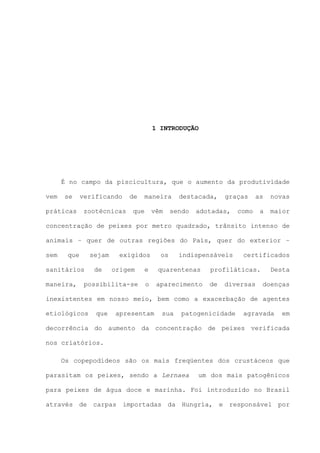 1 INTRODUÇÃO

É no campo da piscicultura, que o aumento da produtividade
vem

se

práticas

verificando
zootécnicas

de

maneira

que

vêm

destacada,

sendo

graças

adotadas,

as

novas

a

maior

como

concentração de peixes por metro quadrado, trânsito intenso de
animais – quer de outras regiões do País, quer do exterior –
sem

que

sejam

sanitários
maneira,

de

exigidos
origem

possibilita-se

os

indispensáveis

certificados

e

quarentenas

profiláticas.

o

aparecimento

de

diversas

Desta
doenças

inexistentes em nosso meio, bem como a exacerbação de agentes
etiológicos

que

apresentam

sua

patogenicidade

agravada

em

decorrência do aumento da concentração de peixes verificada
nos criatórios.
Os copepodídeos são os mais freqüentes dos crustáceos que
parasitam os peixes, sendo a Lernaea

um dos mais patogênicos

para peixes de água doce e marinha. Foi introduzido no Brasil
através de carpas importadas da Hungría, e responsável por

 