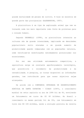 2

grande mortalidade em peixes de cultivo. E hoje se encontra em
grande parte das piscigranjas (ALEXANDRINO, 1997).
A piscicultura é um tipo de exploração animal que vem se
tornando cada vez mais importante como fonte de proteínas para
o consumo humano.
Segundo

PAVANELLI

(1998),

na

piscicultura

intensiva

as

culturas são de grande intensidade, implicando em densidades
populacionais

muito

produtividade

elevadas

quando

e

comparadas

em

com

grande

as

aumento

populações

de

naturais,

onde verificam-se modificações extremamente pronunciadas nos
ecossistemas.
Por

ser

aquicultura
que

uma
exige

atividade

extremamente

constante

o

possibilite

um

incremento

competitiva,

aperfeiçoamento
da

a

tecnológico,

produtividade

e

da

rentabilidade. A pesquisa, ao tornar disponível as informações
geradas,

tem

contribuído

para

que

esses

objetivos

sejam

alcançados.
De

acordo

AGRÍCOLA

DE

com

SANTA

a

COMPANHIA

CATARINA

-

INTEGRADA
CIDASC

DE

(1997),

DESENVOLVIMENTO
o

crescimento

mundial do setor aquícola no ano de 1999 foi de 9%, envolvendo
um

faturamento

em

torno

de

U$

40

bilhões.

No

Brasil

o

crescimento no mesmo período foi de 35%, com faturamento em
torno dos R$ 100 milhões, sendo a evolução prevista de receita

 