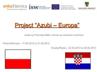 Project “Azubi – Europa”
made by Franziska Bätz; trainee as industrial mechanic
Poland/Warsaw - 17.06.2013 to 21.06.2013
Croatia/Rijeka - 22.06.2013 to 28.06.2013

 