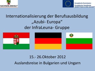Internationalisierung der Berufsausbildung
„Azubi- Europa“
der InfraLeuna- Gruppe

15.- 26.Oktober 2012
Auslandsreise in Bulgarien und Ungarn

 