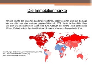 Die Immobilienmärkte
Um die Märkte der einzelnen Länder zu verstehen, bedarf es einen Blick auf die Lage
der europäischen-, aber auch der globalen Wirtschaft. 2007 platzte die Immobilienblase
auf dem US-amerikanischen Markt, was zum Ausbruch der Finanz-, und Bankenkrise
führte. Weltweit stürzte dies Kreditinstitute, Konzerne aber auch Staaten in die Krise.

Auswirkungen der Banken-, und Finanzkrise im Jahr 2009
Rot – Rose: wirtschaftlicher Abschwung
Blau: wirtschaftlicher Aufschwung

 