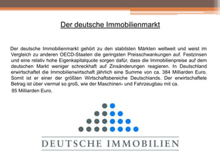 Der deutsche Immobilienmarkt
Der deutsche Immobilienmarkt gehört zu den stabilsten Märkten weltweit und weist im
Vergleich zu anderen OECD-Staaten die geringsten Preisschwankungen auf. Festzinsen
und eine relativ hohe Eigenkapitalquote sorgen dafür, dass die Immobilienpreise auf dem
deutschen Markt weniger schreckhaft auf Zinsänderungen reagieren. In Deutschland
erwirtschaftet die Immobilienwirtschaft jährlich eine Summe von ca. 384 Milliarden Euro.
Somit ist er einer der größten Wirtschaftsbereiche Deutschlands. Der erwirtschaftete
Betrag ist über viermal so groß, wie der Maschinen- und Fahrzeugbau mit ca.
85 Milliarden Euro.

 