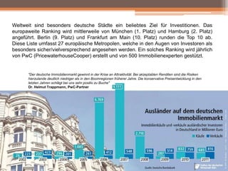 Weltweit sind besonders deutsche Städte ein beliebtes Ziel für Investitionen. Das
europaweite Ranking wird mittlerweile von München (1. Platz) und Hamburg (2. Platz)
angeführt. Berlin (9. Platz) und Frankfurt am Main (10. Platz) runden die Top 10 ab.
Diese Liste umfasst 27 europäische Metropolen, welche in den Augen von Investoren als
besonders sicher/vielversprechend angesehen werden. Ein solches Ranking wird jährlich
von PwC (PricewaterhouseCooper) erstellt und von 500 Immobilienexperten gestützt.

"Der deutsche Immobilienmarkt gewinnt in der Krise an Attraktivität. Bei akzeptablen Renditen sind die Risiken
hierzulande deutlich niedriger als in den Boomregionen früherer Jahre. Die konservative Preisentwicklung in den
letzten Jahren schlägt bei uns sehr positiv zu Buche"
Dr. Helmut Trappmann, PwC-Partner

 