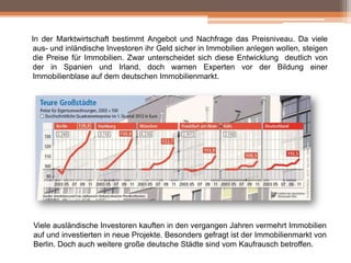 In der Marktwirtschaft bestimmt Angebot und Nachfrage das Preisniveau. Da viele
aus- und inländische Investoren ihr Geld sicher in Immobilien anlegen wollen, steigen
die Preise für Immobilien. Zwar unterscheidet sich diese Entwicklung deutlich von
der in Spanien und Irland, doch warnen Experten vor der Bildung einer
Immobilienblase auf dem deutschen Immobilienmarkt.

Viele ausländische Investoren kauften in den vergangen Jahren vermehrt Immobilien
auf und investierten in neue Projekte. Besonders gefragt ist der Immobilienmarkt von
Berlin. Doch auch weitere große deutsche Städte sind vom Kaufrausch betroffen.

 