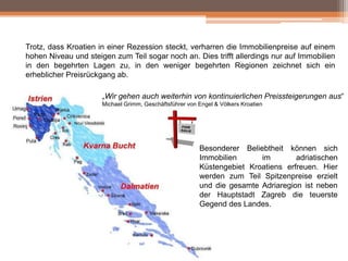Trotz, dass Kroatien in einer Rezession steckt, verharren die Immobilienpreise auf einem
hohen Niveau und steigen zum Teil sogar noch an. Dies trifft allerdings nur auf Immobilien
in den begehrten Lagen zu, in den weniger begehrten Regionen zeichnet sich ein
erheblicher Preisrückgang ab.
„Wir gehen auch weiterhin von kontinuierlichen Preissteigerungen aus“
Michael Grimm, Geschäftsführer von Engel & Völkers Kroatien

Besonderer Beliebtheit können sich
Immobilien
im
adriatischen
Küstengebiet Kroatiens erfreuen. Hier
werden zum Teil Spitzenpreise erzielt
und die gesamte Adriaregion ist neben
der Hauptstadt Zagreb die teuerste
Gegend des Landes.

 
