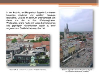In der kroatischen Hauptstadt Zagreb dominieren
hingegen moderne und westlich geprägte
Bauwerke. Gerade im Zentrum unterscheidet sich
diese von der in den Küstenregionen.
Weitläufige, grüne Parks mit vielen Springbrunnen
und gepflegten Rasenflächen tragen zu einer
angenehmen Großstadtatmosphäre bei.

Modern trifft Alt – moderne Neubauten über den Dächern Zagrebs

Blick vom Zagreb-Eye über den Markplatz von Zagreb
(Im Hintergrund die Kathedrale zu Zagreb)

 