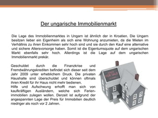 Der ungarische Immobilienmarkt
Die Lage des Immobilienmarktes in Ungarn ist ähnlich der in Kroatien. Die Ungarn
besitzen lieber ein Eigenheim als sich eine Wohnung anzumieten, da die Mieten im
Verhältnis zu ihren Einkommen sehr hoch sind und sie durch den Kauf eine alternative
und sichere Altersvorsorge haben. Somit ist die Eigentumsquote auf dem ungarischen
Markt ebenfalls sehr hoch. Allerdings ist die Lage auf dem ungarischen
Immobilienmarkt prekär.
Geschuldet
durch
die
Finanzkrise
und
Fremdwährungskrediten befindet sich dieser seit dem
Jahr 2009 unter erheblichem Druck. Die privaten
Haushalte sind überschuldet und können oftmals
ihren Kredit für ihr Haus nicht mehr bedienen.
Hilfe und Aufschwung erhofft man sich von
kaufkräftigen Ausländern, welche sich Ferienimmobilien zulegen wollen. Derzeit ist aufgrund der
angespannten Lage der Preis für Immobilien deutlich
niedriger als noch vor 2 Jahren.

 