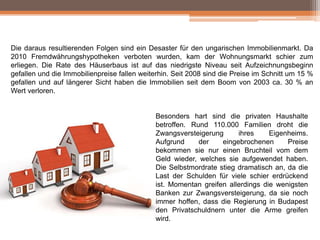 Die daraus resultierenden Folgen sind ein Desaster für den ungarischen Immobilienmarkt. Da
2010 Fremdwährungshypotheken verboten wurden, kam der Wohnungsmarkt schier zum
erliegen. Die Rate des Häuserbaus ist auf das niedrigste Niveau seit Aufzeichnungsbeginn
gefallen und die Immobilienpreise fallen weiterhin. Seit 2008 sind die Preise im Schnitt um 15 %
gefallen und auf längerer Sicht haben die Immobilien seit dem Boom von 2003 ca. 30 % an
Wert verloren.

Besonders hart sind die privaten Haushalte
betroffen. Rund 110.000 Familien droht die
Zwangsversteigerung
ihres
Eigenheims.
Aufgrund
der
eingebrochenen
Preise
bekommen sie nur einen Bruchteil vom dem
Geld wieder, welches sie aufgewendet haben.
Die Selbstmordrate stieg dramatisch an, da die
Last der Schulden für viele schier erdrückend
ist. Momentan greifen allerdings die wenigsten
Banken zur Zwangsversteigerung, da sie noch
immer hoffen, dass die Regierung in Budapest
den Privatschuldnern unter die Arme greifen
wird.

 