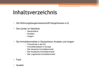 Inhaltsverzeichnis
 Die Wohnungsbaugenossenschaft Sangerhausen e.G.
 Die Länder im Überblick
 Deutschland
 Kroatien
 Ungarn

 Die Immobilienmärkte in Deutschland, Kroatien und Ungarn






 Fazit
 Quellen

Finanzkrise in der EU
Immobilienblasen in Europa
Der deutsche Immobilienmarkt
Der kroatische Immobilienmarkt
Der ungarische Immobilienmarkt

 