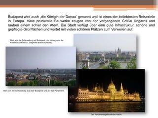 Budapest wird auch „die Königin der Donau“ genannt und ist eines der beliebtesten Reiseziele
in Europa. Viele prunkvolle Bauwerke zeugen von der vergangenen Größe Ungarns und
rauben einem schier den Atem. Die Stadt verfügt über eine gute Infrastruktur, schöne und
gepflegte Grünflächen und wartet mit vielen schönen Plätzen zum Verweilen auf.
Blick von der Schlossburg auf Budapest – im Hintergrund die
Kettenbrücke und St. Stephans Basilika (rechts)

Blick von der Schlossburg aus über Budapest und auf das Parlament

Das Parlamentsgebäude bei Nacht

 