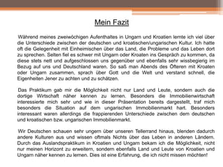 Mein Fazit
Während meines zweiwöchigen Aufenthaltes in Ungarn und Kroatien lernte ich viel über
die Unterschiede zwischen der deutschen und kroatischen/ungarischen Kultur. Ich hatte
oft die Gelegenheit mit Einheimischen über das Land, die Probleme und das Leben dort
zu sprechen. Selten fiel es schwer mit Ungarn oder Kroaten ins Gespräch zu kommen, da
diese stets nett und aufgeschlossen uns gegenüber und ebenfalls sehr wissbegierig im
Bezug auf uns und Deutschland waren. So saß man Abends des Öfteren mit Kroaten
oder Ungarn zusammen, sprach über Gott und die Welt und verstand schnell, die
Eigenheiten Jener zu achten und zu schätzen.
Das Praktikum gab mir die Möglichkeit nicht nur Land und Leute, sondern auch die
dortige Wirtschaft näher kennen zu lernen. Besonders die Immobilienwirtschaft
interessierte mich sehr und wie in dieser Präsentation bereits dargestellt, traf mich
besonders die Situation auf dem ungarischen Immobilienmarkt hart. Besonders
interessant waren allerdings die frappierenden Unterschiede zwischen dem deutschen
und kroatischen bzw. ungarischen Immobilienmarkt.
Wir Deutschen schauen sehr ungern über unseren Tellerrand hinaus, blenden dadurch
andere Kulturen aus und wissen oftmals Nichts über das Leben in anderen Ländern.
Durch das Auslandspraktikum in Kroatien und Ungarn bekam ich die Möglichkeit, nicht
nur meinen Horizont zu erweitern, sondern ebenfalls Land und Leute von Kroatien und
Ungarn näher kennen zu lernen. Dies ist eine Erfahrung, die ich nicht missen möchten!

 