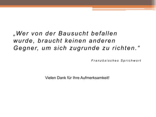 „ We r v o n d e r B a u s u c h t b e f a l l e n
wurde, braucht keinen anderen
G e g n e r, u m s i c h z u g r u n d e z u r i c h t e n . “
Französisches Sprichwort

Vielen Dank für Ihre Aufmerksamkeit!

 