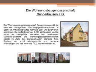 Die Wohnungsbaugenossenschaft
Sangerhausen e.G.

Die Wohnungsbaugenossenschaft Sangerhausen e.G. ist
eine der mittelgroßen Wohnungsgenossenschaften in
Sachsen-Anhalt und wurde 1900 als Bau- und Sparverein
gegründet. Sie verfügt über ca. 3.200 Wohnungen und ist
somit der zweitgrößte Vermieter des Landkreises
Mansfeld-Südharz. Die Wohnungsbaugenossenschaft
passte im Zuge des demografischen Wandels ihren
Bestand an, schuf altersgerechte und moderne
Wohnungen und riss mehr als 1000 Wohneinheiten ab.

 